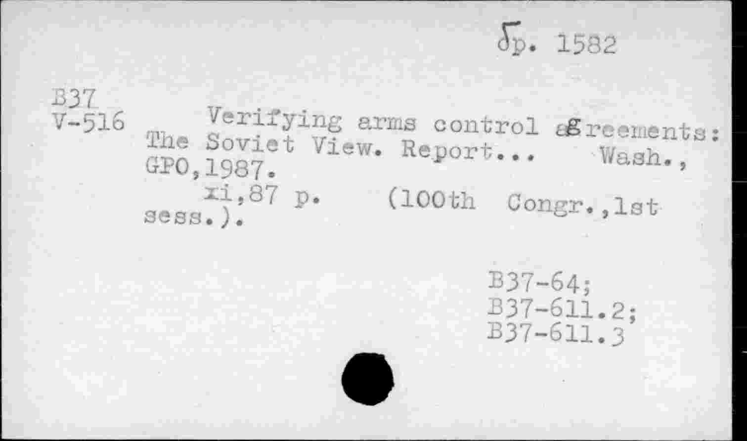 ﻿5р. 1582.
В37 V-516
Wash.,
(100th Congr.,1st
Th(.	arms contro1 ùSreements:
The Soviet View. Report...
ORO,1987.
xi,87 p.
seas.).
B37-64;
337-611.2;
B37-611.3